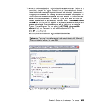 Chapter 3. Setting up virtualization: The basics 239
10.A Virtual Ethernet adapter is a logical adapter that emulates the function of a
physical I/O adapter in a logical partition. Virtual Ethernet adapters enable
communication to other logical partitions within the managed system without
using physical hardware and cabling. A Virtual I/O Server is only required for
communication to an external network. Input the Adapter ID (in this case 11)
and a VLAN ID (in this case1) as shown in Figure 3-13. IEEE 802.1q is not
needed here because VLAN tagging is not used. Select the Access External
network check box to use this adapter as a gateway between an internal and
an external network. This virtual Ethernet will be configured as part of a
Shared Ethernet Adapter. You can select the IEEE 802.1Q compatible
adapter check box if you want to add additional virtual LAN IDs.
Click OK when finished.
You can create more adapters if you need more networks.
Figure 3-13 HMC Creating the virtual Ethernet adapter
Reference: For more information about trunk priority, see 4.6.1, “Shared
Ethernet Adapter failover” on page 398.
 