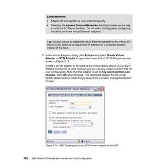 240 IBM PowerVM Virtualization Introduction and Configuration
11.In the Virtual Adapters dialog click Actions and select Create Virtual
Adapter  SCSI Adapter to open the Create Virtual SCSI Adapter window
shown in Figure 3-14.
Create a server adapter to be used by the virtual optical device (CD or DVD).
Adapter number 90 is used here but you can use any unique number that fits
your configuration. Note that this adapter is set to Any client partition can
connect. Click OK when finished. This dedicated adapter for the virtual
optical device helps to make things easier from a system management point
of view.
Figure 3-14 HMC Creating the virtual SCSI server adapter for the DVD
Considerations:
Adapter ID and slot ID are used interchangeably.
Selecting the Access External Networks check box makes sense only
for a Virtual I/O Server partition. Do not select this flag when configuring
the client partitions virtual Ethernet adapters.
Tip: You can create an additional virtual Ethernet adapter for the Virtual I/O
Server if you prefer to configure the IP address on a separate adapter
instead of the SEA.
 