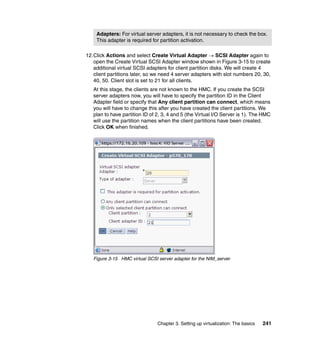 Chapter 3. Setting up virtualization: The basics 241
12.Click Actions and select Create Virtual Adapter  SCSI Adapter again to
open the Create Virtual SCSI Adapter window shown in Figure 3-15 to create
additional virtual SCSI adapters for client partition disks. We will create 4
client partitions later, so we need 4 server adapters with slot numbers 20, 30,
40, 50. Client slot is set to 21 for all clients.
At this stage, the clients are not known to the HMC. If you create the SCSI
server adapters now, you will have to specify the partition ID in the Client
Adapter field or specify that Any client partition can connect, which means
you will have to change this after you have created the client partitions. We
plan to have partition ID of 2, 3, 4 and 5 (the Virtual I/O Server is 1). The HMC
will use the partition names when the client partitions have been created.
Click OK when finished.
Figure 3-15 HMC virtual SCSI server adapter for the NIM_server
Adapters: For virtual server adapters, it is not necessary to check the box.
This adapter is required for partition activation.
 