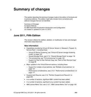 © Copyright IBM Corp. 2010-2011. All rights reserved. xxv
Summary of changes
This section describes the technical changes made in this edition of the book and
in previous editions. This edition might also include minor corrections and
editorial changes that are not identified.
Summary of Changes
for SG24-7940-04
for IBM PowerVM Virtualization Introduction and Configuration
as created or updated on June 12, 2012.
June 2011, Fifth Edition
This revision reflects the addition, deletion, or modification of new and changed
information described here.
New information
Capabilities provided by Virtual I/O Server Version 2, Release 2, Fixpack 10,
Service Pack 1, including these:
– Virtual I/O Server Clustering, see “Virtual I/O Server storage clustering
model” on page 120
– Shared Storage Pools, see 2.7.2, “Shared Storage Pools” on page 118
– Thin provisioning, see “Thin provisioning” on page 122
– Support for Peer to Peer Remote Copy, see “Peer to Peer Remote Copy”
on page 98
Major updates to the Virtual Ethernet sections, including these:
– Support for multiple virtual switches, see “Multiple virtual switches” on
page 157
– Performance considerations, see 2.10.7, “Performance considerations” on
page 171
Suspend and Resume, see 2.16, “Partition Suspend and Resume” on
page 205
In a number of sections, significant IBM i content has been added.
In a number of sections, significant Linux content has been added.
IBM License Metric Tool, see 2.13.7, “IBM License Metric Tool” on page 193
 