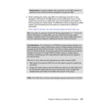 Chapter 3. Setting up virtualization: The basics 247
When installing the media using NIM, the installios command is also
available in AIX both for the NIM server and any NIM client. If you run the
installios command on a NIM client, you are prompted for the location of
the bos.sysmgt.nim.master fileset. The NIM client is then configured as a NIM
master. Use the following link and search for installios for additional
information:
http://publib.boulder.ibm.com/infocenter/pseries/v6r1/index.jsp
Requirement: A network adapter with connection to the HMC network is
required for the Virtual I/O Server installation through the HMC.
Tip: If you plan on using two Virtual I/O Servers (described in 4.1, “Virtual I/O
Server redundancy” on page 380), you can install the first server, apply
updates, multipath drivers, and customization; then make a NIM backup and
use this customized image for installing the second Virtual I/O Server.
Considerations: The architecture of POWER processor-based systems can
allow swapping an optical media device used for installs between partitions by
reassigning the Other SCSI Controller. The disks on these systems can be on
their own SCSI Controller. On several systems, the media devices and internal
storage can be part of a single “SAS Controller” group, or simply share a
controller, preventing you from separating the install device and a subset of
the internal disks.
With this in mind, there are two approaches to install a second VIOS.
NIM install of the second VIOS from an AIX system using the installios
command.
Assign the install media to the first VIOS and install on the SAS disks that
do not have the optical device as part of the group. Then unassign the
installed disks and install on the disks that are part of the group.
VIOS: The VIOS has a minimum disk storage capacity requirement of 30 GB.
 
