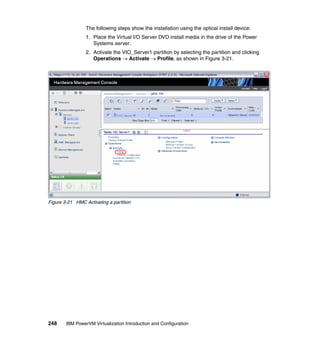248 IBM PowerVM Virtualization Introduction and Configuration
The following steps show the installation using the optical install device:
1. Place the Virtual I/O Server DVD install media in the drive of the Power
Systems server.
2. Activate the VIO_Server1 partition by selecting the partition and clicking
Operations  Activate  Profile, as shown in Figure 3-21.
Figure 3-21 HMC Activating a partition
 