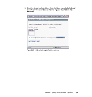 Chapter 3. Setting up virtualization: The basics 249
3. Select the default profile and then check the Open a terminal window or
console session check box, as shown in Figure 3-22, and then click
Advanced.
Figure 3-22 HMC Activate Logical Partition submenu
 