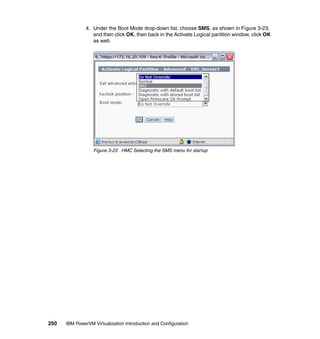 250 IBM PowerVM Virtualization Introduction and Configuration
4. Under the Boot Mode drop-down list, choose SMS, as shown in Figure 3-23,
and then click OK, then back in the Activate Logical partition window, click OK
as well.
Figure 3-23 HMC Selecting the SMS menu for startup
 
