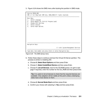 Chapter 3. Setting up virtualization: The basics 251
5. Figure 3-24 shows the SMS menu after booting the partition in SMS mode.
Figure 3-24 The SMS startup menu
6. Follow these steps to continue and boot the Virtual I/O Server partition. The
process is similar to installing AIX:
a. Choose 5. Select Boot Options and then press Enter.
b. Choose 1. Select Install/Boot Device and then press Enter.
c. Choose 7. List all Devices, look for the CD-ROM (press n to get to next
page if required), enter the number for the CD_ROM and then press Enter.
d. Choose 2. Normal Mode Boot and then press Enter.
e. Confirm your choice with selecting 1. Yes and then press Enter.
Version EM350_085
SMS 1.7 (c) Copyright IBM Corp. 2000,2008 All rights reserved.
-------------------------------------------------------------------------------
Main Menu
1. Select Language
2. Setup Remote IPL (Initial Program Load)
3. Change SCSI Settings
4. Select Console
5. Select Boot Options
-------------------------------------------------------------------------------
Navigation Keys:
X = eXit System Management Services
-------------------------------------------------------------------------------
Type menu item number and press Enter or select Navigation key:
Tip: It is useful to list all devices to check that the required devices are
available. Only adapters will be visible at this point unless underlaying
disks have a boot device on them.
 