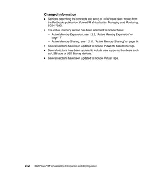 xxvi IBM PowerVM Virtualization Introduction and Configuration
Changed information
Sections describing the concepts and setup of NPIV have been moved from
the Redbooks publication, PowerVM Virtualization Managing and Monitoring,
SG24-7590.
The virtual memory section has been extended to include these:
– Active Memory Expansion, see 1.3.3, “Active Memory Expansion” on
page 17
– Active Memory Sharing, see 1.2.11, “Active Memory Sharing” on page 14
Several sections have been updated to include POWER7 based offerings.
Several sections have been updated to include new supported hardware such
as USB tape or USB Blu-ray devices.
Several sections have been updated to include Virtual Tape.
 