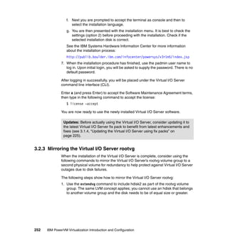 252 IBM PowerVM Virtualization Introduction and Configuration
f. Next you are prompted to accept the terminal as console and then to
select the installation language.
g. You are then presented with the installation menu. It is best to check the
settings (option 2) before proceeding with the installation. Check if the
selected installation disk is correct.
See the IBM Systems Hardware Information Center for more information
about the installation process:
http://publib.boulder.ibm.com/infocenter/powersys/v3r1m5/index.jsp
7. When the installation procedure has finished, use the padmin user name to
log in. Upon initial login, you will be asked to supply the password. There is no
default password.
After logging in successfully, you will be placed under the Virtual I/O Server
command line interface (CLI).
Enter a (and press Enter) to accept the Software Maintenance Agreement terms,
then type in the following command to accept the license:
$ license -accept
You are now ready to use the newly installed Virtual I/O Server software.
3.2.3 Mirroring the Virtual I/O Server rootvg
When the installation of the Virtual I/O Server is complete, consider using the
following commands to mirror the Virtual I/O Server’s rootvg volume group to a
second physical volume for redundancy to help protect against Virtual I/O Server
outages due to disk failures.
The following steps show how to mirror the Virtual I/O Server rootvg:
1. Use the extendvg command to include hdisk2 as part of the rootvg volume
group. The same LVM concept applies; you cannot use an hdisk that belongs
to another volume group and the disk needs to be of equal size or greater.
Updates: Before actually using the Virtual I/O Server, consider updating it to
the latest Virtual I/O Server fix pack to benefit from latest enhancements and
fixes (see 3.1.4, “Updating the Virtual I/O Server using fix packs” on
page 225).
 