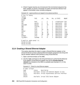 254 IBM PowerVM Virtualization Introduction and Configuration
4. Check if logical volumes are mirrored and if the normal boot sequence has
been updated, as shown in Example 3-6. Both mirrored boot devices must
appear in the bootlist, when correctly configured.
Example 3-6 Logical partitions are mapped to two physical partitions
$ lsvg -lv rootvg
rootvg:
LV NAME TYPE LPs PPs PVs LV STATE MOUNT
POINT
hd5 boot 1 2 2 closed/syncd N/A
hd6 paging 4 8 2 open/syncd N/A
paging00 paging 8 16 2 open/syncd N/A
hd8 jfs2log 1 2 2 open/syncd N/A
hd4 jfs2 2 4 2 open/syncd /
hd2 jfs2 23 46 2 open/syncd /usr
hd9var jfs2 5 10 2 open/syncd /var
hd3 jfs2 18 36 2 open/syncd /tmp
hd1 jfs2 80 160 2 open/syncd /home
hd10opt jfs2 6 12 2 open/syncd /opt
lg_dumplv sysdump 8 8 1 open/syncd N/A
$ bootlist -mode normal -ls
hdisk0 blv=hd5
hdisk2 blv=hd5
3.2.4 Creating a Shared Ethernet Adapter
This section describes the steps to create a Shared Ethernet adapter on the
Virtual I/O Server to share a physical Ethernet adapter assigned to the Virtual I/O
Server between different client partitions using virtual Ethernet.
1. Open a terminal window on the HMC.
2. Use the lsdev command on the Virtual I/O Server to verify that the Ethernet
trunk adapter (virtual Ethernet adapter that had the Access external
network box checked on the HMC) is available (see Example 3-7). In this
case it is ent2.
Example 3-7 Check for virtual Ethernet adapter
$ lsdev -virtual
name status description
ent2 Available Virtual I/O Ethernet Adapter (l-lan)
vasi0 Available Virtual Asynchronous Services Interface
(VASI)
vhost0 Available Virtual SCSI Server Adapter
 