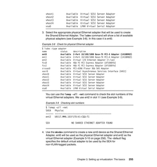 Chapter 3. Setting up virtualization: The basics 255
vhost1 Available Virtual SCSI Server Adapter
vhost2 Available Virtual SCSI Server Adapter
vhost3 Available Virtual SCSI Server Adapter
vhost4 Available Virtual SCSI Server Adapter
vsa0 Available LPAR Virtual Serial Adapter
3. Select the appropriate physical Ethernet adapter that will be used to create
the Shared Ethernet Adapter. The lsdev command will show a list of available
physical adapters (see Example 3-8). In this case it is ent0.
Example 3-8 Check for physical Ethernet adapter
$ lsdev -type adapter
name status description
ent0 Available 2-Port 10/100/1000 Base-TX PCI-X Adapter (14108902)
ent1 Available 2-Port 10/100/1000 Base-TX PCI-X Adapter (14108902)
ent2 Available Virtual I/O Ethernet Adapter (l-lan)
fcs0 Available 4Gb FC PCI Express Adapter (df1000fe)
fcs1 Available 4Gb FC PCI Express Adapter (df1000fe)
sissas0 Available PCI-X266 Planar 3Gb SAS Adapter
vasi0 Available Virtual Asynchronous Services Interface (VASI)
vhost0 Available Virtual SCSI Server Adapter
vhost1 Available Virtual SCSI Server Adapter
vhost2 Available Virtual SCSI Server Adapter
vhost3 Available Virtual SCSI Server Adapter
vhost4 Available Virtual SCSI Server Adapter
vsa0 Available LPAR Virtual Serial Adapter
You can use the lsmap -all -net command to check the slot numbers of the
virtual Ethernet adapters. We use ent2 in slot 11 (see Example 3-9).
Example 3-9 Checking slot numbers
$ lsmap -all -net
SVEA Physloc
------ --------------------------------------------
ent2 U9117.MMA.101F170-V1-C11-T1
SEA NO SHARED ETHERNET ADAPTER FOUND
4. Use the mkvdev command to create a new ent3 device as the Shared Ethernet
Adapter. ent0 will be used as the physical Ethernet adapter and ent2 as the
virtual Ethernet adapter (Example 3-10 on page 256). The -default flag
specifies the default virtual adapter to be used by the SEA for
non-VLAN-tagged packets.
 
