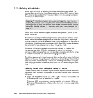 258 IBM PowerVM Virtualization Introduction and Configuration
3.2.5 Defining virtual disks
Virtual disks can either be whole physical disks, logical volumes, or files. The
physical disks can either be Power Systems internal disks or SAN attached disks.
SAN disks can be used both for the Virtual I/O Server rootvg (using SAN boot)
and for virtual I/O client disks.
Virtual disks can be defined using the Hardware Management Console or the
Virtual I/O Server.
The Hardware Management Console provides a graphical user interface which
makes the creation and mapping of virtual disks very easy without requiring a
login on the Virtual I/O Server. However some functionalities such as specifying a
name for the virtual target devices, displaying LUN IDs of SAN storage devices or
the removal of virtual disks can not be done through the HMC.
The Virtual I/O Server provides a command-line interface for creating and
managing virtual disks. While it is not as easy to use as the Hardware
Management Console graphical user interface it provides access to the full range
of available commands and options for managing virtual disks.
The following paragraph shows how virtual disks can be defined using the Virtual
I/O Server. Reading through it you will get a clear understanding of the individual
steps required to create and map a virtual disk. “Defining virtual disks using the
HMC” on page 265 then shows how virtual disks can be created using the HMC
GUI.
Defining virtual disks using the Virtual I/O Server
Use the following steps to build the logical volumes required to create the virtual
disk for the client partition’s rootvg based on our basic scenario using the Virtual
I/O Server:
1. Log in with the padmin user ID and run the cfgdev command to rebuild the list
of visible devices used by the Virtual I/O Server.
The virtual SCSI server adapters are now available to the Virtual I/O Server.
The name of these adapters will be vhostx, where x is a number assigned by
the system.
Mapping: A virtual disk, physical volume, can be mapped to more than one
partition, for example. when using PowerHA SystemMirror for AIX concurrent
volume groups, by using the -f option of the mkvdev command for the second
mapping of the disk. See 4.8.3, “Concurrent disks in AIX client partitions” on
page 431.
 