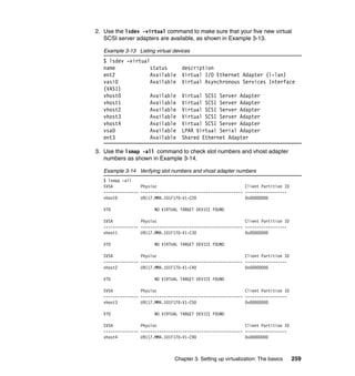 Chapter 3. Setting up virtualization: The basics 259
2. Use the lsdev -virtual command to make sure that your five new virtual
SCSI server adapters are available, as shown in Example 3-13.
Example 3-13 Listing virtual devices
$ lsdev -virtual
name status description
ent2 Available Virtual I/O Ethernet Adapter (l-lan)
vasi0 Available Virtual Asynchronous Services Interface
(VASI)
vhost0 Available Virtual SCSI Server Adapter
vhost1 Available Virtual SCSI Server Adapter
vhost2 Available Virtual SCSI Server Adapter
vhost3 Available Virtual SCSI Server Adapter
vhost4 Available Virtual SCSI Server Adapter
vsa0 Available LPAR Virtual Serial Adapter
ent3 Available Shared Ethernet Adapter
3. Use the lsmap -all command to check slot numbers and vhost adapter
numbers as shown in Example 3-14.
Example 3-14 Verifying slot numbers and vhost adapter numbers
$ lsmap -all
SVSA Physloc Client Partition ID
--------------- -------------------------------------------- ------------------
vhost0 U9117.MMA.101F170-V1-C20 0x00000000
VTD NO VIRTUAL TARGET DEVICE FOUND
SVSA Physloc Client Partition ID
--------------- -------------------------------------------- ------------------
vhost1 U9117.MMA.101F170-V1-C30 0x00000000
VTD NO VIRTUAL TARGET DEVICE FOUND
SVSA Physloc Client Partition ID
--------------- -------------------------------------------- ------------------
vhost2 U9117.MMA.101F170-V1-C40 0x00000000
VTD NO VIRTUAL TARGET DEVICE FOUND
SVSA Physloc Client Partition ID
--------------- -------------------------------------------- ------------------
vhost3 U9117.MMA.101F170-V1-C50 0x00000000
VTD NO VIRTUAL TARGET DEVICE FOUND
SVSA Physloc Client Partition ID
--------------- -------------------------------------------- ------------------
vhost4 U9117.MMA.101F170-V1-C90 0x00000000
 