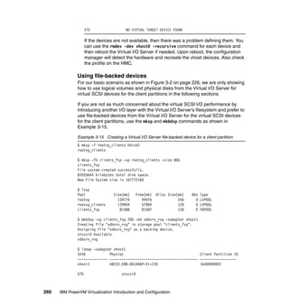 260 IBM PowerVM Virtualization Introduction and Configuration
VTD NO VIRTUAL TARGET DEVICE FOUND
If the devices are not available, then there was a problem defining them. You
can use the rmdev -dev vhost0 -recursive command for each device and
then reboot the Virtual I/O Server if needed. Upon reboot, the configuration
manager will detect the hardware and recreate the vhost devices. Also check
the profile on the HMC.
Using file-backed devices
For our basic scenario as shown in Figure 3-2 on page 226, we are only showing
how to use logical volumes and physical disks from the Virtual I/O Server for
virtual SCSI devices for the client partitions in the following sections.
If you are not as much concerned about the virtual SCSI I/O performance by
introducing another I/O layer with the Virtual I/O Server’s filesystem and prefer to
use file-backed devices from the Virtual I/O Server for the virtual SCSI devices
for the client partitions, use the mksp and mkbdsp commands as shown in
Example 3-15.
Example 3-15 Creating a Virtual I/O Server file-backed device for a client partition
$ mksp -f rootvg_clients hdisk2
rootvg_clients
$ mksp -fb clients_fsp -sp rootvg_clients -size 80G
clients_fsp
File system created successfully.
83555644 kilobytes total disk space.
New File System size is 167772160
$ lssp
Pool Size(mb) Free(mb) Alloc Size(mb) BDs Type
rootvg 139776 94976 256 0 LVPOOL
rootvg_clients 139904 57984 128 0 LVPOOL
clients_fsp 81588 81587 128 0 FBPOOL
$ mkbdsp -sp clients_fsp 20G -bd vdbsrv_rvg -vadapter vhost1
Creating file "vdbsrv_rvg" in storage pool "clients_fsp".
Assigning file "vdbsrv_rvg" as a backing device.
vtscsi0 Available
vdbsrv_rvg
$ lsmap -vadapter vhost1
SVSA Physloc Client Partition ID
--------------- -------------------------------------------- ------------------
vhost1 U8233.E8B.061AA6P-V1-C30 0x00000003
VTD vtscsi0
 