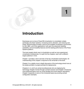 © Copyright IBM Corp. 2010-2011. All rights reserved. 1
Chapter 1. Introduction
Businesses are turning to PowerVM virtualization to consolidate multiple
workloads onto fewer systems, increasing server utilization, and reducing cost.
Power VM technology provides a secure and scalable virtualization environment
for AIX, IBM i, and Linux applications, built upon the advanced reliability,
availability, and serviceability features and the leading performance of the Power
Systems platform.
This book targets clients new to virtualization as well as more experienced
virtualization professionals. It is split into five chapters, each with a different
target audience in mind.
Chapter 1 provides a short overview of the key virtualization technologies. An
understanding of this chapter is required for the remainder of the book.
Chapter 2 is a slightly more in-depth discussion of the technology aimed more at
the estate-architect or project-architect for deployments.
Chapters 3, 4, and 5 are aimed at professionals who are deploying the
technology. Chapter 3 works through a simple scenario and Chapter 4 introduces
more advanced topics such as virtual storage and virtual network redundancy.
Chapter 5 expands on some of the introduced topics by providing worked
configuration examples.
1
 