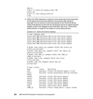 262 IBM PowerVM Virtualization Introduction and Configuration
IBMi_LS
$ mklv -lv nimsrv_rvg rootvg_clients 10G
nimsrv_rvg
$ mklv -lv linux rootvg_clients 2G
linux
3. Define the SCSI mappings to create the virtual target device that associates
to the logical volume you have defined in the previous step. Based on
Example 3-18, we have four virtual host devices on the Virtual I/O Server.
These vhost devices are the ones we are going to map to our logical volumes.
Adapter vhost4 is the adapter for the virtual DVD. See 3.2.6, “Virtual SCSI
optical devices” on page 272 for details on virtual optical devices.
Example 3-18 Create virtual device mappings
$ lsdev -vpd|grep vhost
vhost4 U9117.MMA.101F170-V1-C90 Virtual SCSI Server Adapter
vhost3 U9117.MMA.101F170-V1-C50 Virtual SCSI Server Adapter
vhost2 U9117.MMA.101F170-V1-C40 Virtual SCSI Server Adapter
vhost1 U9117.MMA.101F170-V1-C30 Virtual SCSI Server Adapter
vhost0 U9117.MMA.101F170-V1-C20 Virtual SCSI Server Adapter
$ mkvdev -vdev nimsrv_rvg -vadapter vhost0 -dev vnimsrv_rvg
vnimsrv_rvg Available
$ mkvdev -vdev dbsrv_rvg -vadapter vhost1 -dev vdbsrv_rvg
vdbsrv_rvg Available
$ mkvdev -vdev IBMi_LS -vadapter vhost2 -dev vIBMi_LS
vIBMi_LS Available
$ mkvdev -vdev linux -vadapter vhost3 -dev vlinux
vlinux Available
$ mkvdev -vdev cd0 -vadapter vhost4 -dev vcd
vcd Available
$ lsdev -virtual
name status description
ent2 Available Virtual I/O Ethernet Adapter (l-lan)
vasi0 Available Virtual Asynchronous Services Interface
(VASI)
vhost0 Available Virtual SCSI Server Adapter
vhost1 Available Virtual SCSI Server Adapter
vhost2 Available Virtual SCSI Server Adapter
vhost3 Available Virtual SCSI Server Adapter
vhost4 Available Virtual SCSI Server Adapter
vsa0 Available LPAR Virtual Serial Adapter
vIBMi_LS Available Virtual Target Device - Logical Volume
 