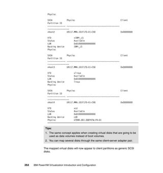 264 IBM PowerVM Virtualization Introduction and Configuration
Physloc
SVSA Physloc Client
Partition ID
--------------- --------------------------------------------
------------------
vhost2 U9117.MMA.101F170-V1-C40 0x00000000
VTD vIBMi_LS
Status Available
LUN 0x8100000000000000
Backing device IBMi_LS
Physloc
SVSA Physloc Client
Partition ID
--------------- --------------------------------------------
------------------
vhost3 U9117.MMA.101F170-V1-C50 0x00000000
VTD vlinux
Status Available
LUN 0x8100000000000000
Backing device linux
Physloc
SVSA Physloc Client
Partition ID
--------------- --------------------------------------------
------------------
vhost4 U9117.MMA.101F170-V1-C90 0x00000000
VTD vcd
Status Available
LUN 0x8100000000000000
Backing device cd0
Physloc U789D.001.DQDYKYW-P4-D1
The mapped virtual disks will now appear to client partitions as generic SCSI
disks.
Tips:
1. The same concept applies when creating virtual disks that are going to be
used as data volumes instead of boot volumes.
2. You can map several disks through the same client-server adapter pair.
 