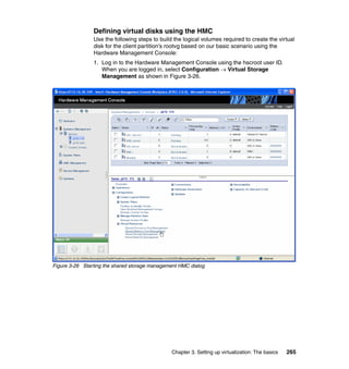 Chapter 3. Setting up virtualization: The basics 265
Defining virtual disks using the HMC
Use the following steps to build the logical volumes required to create the virtual
disk for the client partition’s rootvg based on our basic scenario using the
Hardware Management Console:
1. Log in to the Hardware Management Console using the hscroot user ID.
When you are logged in, select Configuration  Virtual Storage
Management as shown in Figure 3-26.
Figure 3-26 Starting the shared storage management HMC dialog
 