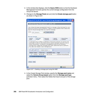 266 IBM PowerVM Virtualization Introduction and Configuration
2. In the window that displays, click the Query VIOS button so that the Hardware
Management Console queries the current storage configuration from the
Virtual I/O Server.
3. Change to the Storage Pools tab and click the Create storage pool button
as shown in Figure 3-27.
Figure 3-27 Creating a storage pool using the HMC
4. In the Create Storage Pool window, specify the Storage pool name and
select the Volume Group based option from the Storage pool type
pull-down menu. Then select the hdisks that have to be part of the storage
pool.
 