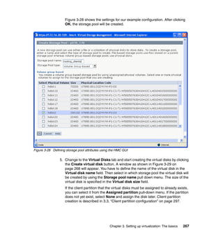 Chapter 3. Setting up virtualization: The basics 267
Figure 3-28 shows the settings for our example configuration. After clicking
OK, the storage pool will be created.
Figure 3-28 Defining storage pool attributes using the HMC GUI
5. Change to the Virtual Disks tab and start creating the virtual disks by clicking
the Create virtual disk button. A window as shown in Figure 3-29 on
page 268 will appear. You have to define the name of the virtual disk in the
Virtual disk name field. Then select in which storage pool the virtual disk will
be created by using the Storage pool name pull down menu. The size of the
virtual disk is specified in the Virtual disk size field.
If the client partition that the virtual disks must be assigned to already exists,
you can select it from the Assigned partition pull-down menu. If the partition
does not yet exist, select None and assign the disk later. Client partition
creation is described in 3.3, “Client partition configuration” on page 297.
 