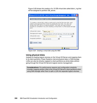 268 IBM PowerVM Virtualization Introduction and Configuration
Figure 3-29 shows the creation of a 10 GB virtual disk called dbsrv_rvg that
will be assigned to partition DB_server.
Figure 3-29 Creating a virtual disk using the HMC
Using physical disks
Instead of creating logical volumes on the Virtual I/O Server and mapping them
to its client partitions, Power Systems internal physical disks or SAN storage
LUNs can also be directly mapped to client partitions as whole disks without
going through the Virtual I/O Server’s logical volume management.
Considerations: For performance reasons and configuration simplicity
consider mapping whole LUNs to the Virtual I/O Server’s client partitions when
using SAN storage rather than to split a LUN into separate logical volumes.
 