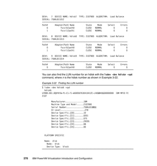 270 IBM PowerVM Virtualization Introduction and Configuration
DEV#: 7 DEVICE NAME: hdisk7 TYPE: 2107900 ALGORITHM: Load Balance
SERIAL: 75BALB11012
==========================================================================
Path# Adapter/Path Name State Mode Select Errors
0 fscsi0/path0 CLOSE NORMAL 0 0
1 fscsi1/path1 CLOSE NORMAL 0 0
DEV#: 8 DEVICE NAME: hdisk8 TYPE: 2107900 ALGORITHM: Load Balance
SERIAL: 75BALB11013
==========================================================================
Path# Adapter/Path Name State Mode Select Errors
0 fscsi0/path0 CLOSE NORMAL 0 0
1 fscsi1/path1 CLOSE NORMAL 0 0
DEV#: 9 DEVICE NAME: hdisk9 TYPE: 2107900 ALGORITHM: Load Balance
SERIAL: 75BALB11014
==========================================================================
Path# Adapter/Path Name State Mode Select Errors
0 fscsi0/path0 CLOSE NORMAL 0 0
You can also find the LUN number for an hdisk with the lsdev -dev hdiskn -vpd
command, where n is the hdisk number as shown in Example 3-22.
Example 3-22 Finding the LUN number
$ lsdev -dev hdisk6 -vpd
hdisk6
U789D.001.DQDYKYW-P1-C1-T1-W500507630410412C-L4010401100000000 IBM MPIO FC
2107
Manufacturer................IBM
Machine Type and Model......2107900
Serial Number...............75BALB11011
EC Level.....................278
Device Specific.(Z0)........10
Device Specific.(Z1)........0201
Device Specific.(Z2)........075
Device Specific.(Z3)........29205
Device Specific.(Z4)........08
Device Specific.(Z5)........00
PLATFORM SPECIFIC
Name: disk
Node: disk
Device Type: block
 