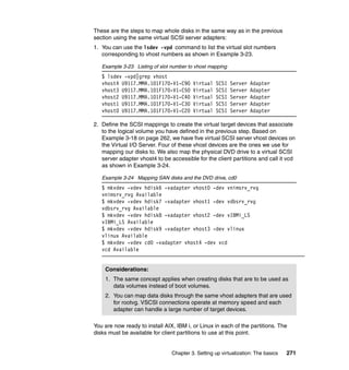 Chapter 3. Setting up virtualization: The basics 271
These are the steps to map whole disks in the same way as in the previous
section using the same virtual SCSI server adapters:
1. You can use the lsdev -vpd command to list the virtual slot numbers
corresponding to vhost numbers as shown in Example 3-23.
Example 3-23 Listing of slot number to vhost mapping
$ lsdev -vpd|grep vhost
vhost4 U9117.MMA.101F170-V1-C90 Virtual SCSI Server Adapter
vhost3 U9117.MMA.101F170-V1-C50 Virtual SCSI Server Adapter
vhost2 U9117.MMA.101F170-V1-C40 Virtual SCSI Server Adapter
vhost1 U9117.MMA.101F170-V1-C30 Virtual SCSI Server Adapter
vhost0 U9117.MMA.101F170-V1-C20 Virtual SCSI Server Adapter
2. Define the SCSI mappings to create the virtual target devices that associate
to the logical volume you have defined in the previous step. Based on
Example 3-18 on page 262, we have five virtual SCSI server vhost devices on
the Virtual I/O Server. Four of these vhost devices are the ones we use for
mapping our disks to. We also map the physical DVD drive to a virtual SCSI
server adapter vhost4 to be accessible for the client partitions and call it vcd
as shown in Example 3-24.
Example 3-24 Mapping SAN disks and the DVD drive, cd0
$ mkvdev -vdev hdisk6 -vadapter vhost0 -dev vnimsrv_rvg
vnimsrv_rvg Available
$ mkvdev -vdev hdisk7 -vadapter vhost1 -dev vdbsrv_rvg
vdbsrv_rvg Available
$ mkvdev -vdev hdisk8 -vadapter vhost2 -dev vIBMi_LS
vIBMi_LS Available
$ mkvdev -vdev hdisk9 -vadapter vhost3 -dev vlinux
vlinux Available
$ mkvdev -vdev cd0 -vadapter vhost4 -dev vcd
vcd Available
You are now ready to install AIX, IBM i, or Linux in each of the partitions. The
disks must be available for client partitions to use at this point.
Considerations:
1. The same concept applies when creating disks that are to be used as
data volumes instead of boot volumes.
2. You can map data disks through the same vhost adapters that are used
for rootvg. VSCSI connections operate at memory speed and each
adapter can handle a large number of target devices.
 