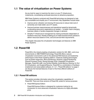 2 IBM PowerVM Virtualization Introduction and Configuration
1.1 The value of virtualization on Power Systems
As you look for ways to maximize the return on your IT infrastructure
investments, consolidating workloads becomes an attractive proposition.
IBM Power Systems combined with PowerVM technology are designed to help
you consolidate and simplify your IT environment. Key capabilities include these:
Improve server utilization and sharing I/O resources to reduce total cost of
ownership and make better use of IT assets.
Improve business responsiveness and operational speed by dynamically
re-allocating resources to applications as needed — to better match changing
business needs or handle unexpected changes in demand.
Simplify IT infrastructure management by making workloads independent of
hardware resources, thereby enabling you to make business-driven policies to
deliver resources based on time, cost and service-level requirements.
This chapter discusses the virtualization technologies and features on IBM
Power Systems.
1.2 PowerVM
PowerVM is the industry-leading virtualization solution for AIX, IBM i, and Linux
environments on IBM POWER technology. PowerVM offers a secure
virtualization environment, built on the advanced RAS features and leadership
performance of the Power Systems platform. It features leading technologies
such as Power Hypervisor, Micro-Partitioning, Dynamic Logical Partitioning,
Shared Processor Pools, Shared Storage Pools, Integrated Virtualization
Manager, PowerVM Lx86, Live Partition Mobility, Active Memory Sharing, N_Port
ID Virtualization, and Suspend/Resume. PowerVM is a combination of hardware
enablement and value-added software. In 1.2.1, “PowerVM editions” on page 2
we discuss the licensed features of each of the three different editions of
PowerVM.
1.2.1 PowerVM editions
This section provides information about the virtualization capabilities of
PowerVM. There are three versions of PowerVM, suited for various purposes:
PowerVM Express Edition:
PowerVM Express Edition is designed for customers looking for an
introduction to more advanced virtualization features at a highly affordable
price.
 
