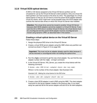272 IBM PowerVM Virtualization Introduction and Configuration
3.2.6 Virtual SCSI optical devices
A DVD or CD device assigned to the Virtual I/O Server partition can be
virtualized for use by the Virtual I/O Server’s client partitions. Only one virtual I/O
client partition can have access to the drive at a time. The advantage of a virtual
optical device is that you do not have to move the parent SCSI adapter between
virtual I/O clients, which might even not be possible when this SCSI adapter also
controls the internal disk drives on which the Virtual I/O Server was installed.
Creating a virtual optical device on the Virtual I/O Server
Follow these steps:
1. Assign the physical DVD drive to the Virtual I/O Server.
2. Create a virtual SCSI server adapter using the HMC where any partition can
connect as shown in Figure 3-14 on page 240.
3. Run the cfgdev command to get the new vhost adapter. You can find the new
adapter number with the lsdev -virtual command.
4. In the Virtual I/O Server, VIO_Server, you create the virtual device with the
following command:
$ mkvdev -vdev <DVD drive> -vadapter vhostn -dev <any name>
Where n is the number of the vhost adapter. See Example 3-25.
Example 3-25 Making the virtual device for the DVD drive
$ mkvdev -vdev cd0 -vadapter vhost4 -dev vcd
5. Create a client SCSI adapter in each LPAR using the HMC. The client adapter
must point to the server adapter created in the previous step. In our basic
setup we used slot 90 for the server adapter and slot 45 for all client adapters.
Attention: The virtual drive cannot be moved to another Virtual I/O Server
because client SCSI adapters cannot be created in a Virtual I/O Server. If you
want the CD or DVD drive in another Virtual I/O Server, the virtual device must
be unconfigured and the parent SCSI adapter must be unconfigured and
moved using dynamic LPAR, as described later in this section.
Important: This must not be an adapter already used for disks because it
will be removed or unconfigured when not holding the optical drive.
 