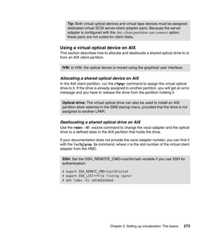 Chapter 3. Setting up virtualization: The basics 273
Using a virtual optical device on AIX
This section describes how to allocate and deallocate a shared optical drive to or
from an AIX client partition.
Allocating a shared optical device on AIX
In the AIX client partition, run the cfgmgr command to assign the virtual optical
drive to it. If the drive is already assigned to another partition, you will get an error
message and you have to release the drive from the partition holding it.
Deallocating a shared optical drive on AIX
Use the rmdev -Rl vscsin command to change the vscsi adapter and the optical
drive to a defined state in the AIX partition that holds the drive.
If your documentation does not provide the vscsi adapter number, you can find it
with the lscfg|grep Cn command, where n is the slot number of the virtual client
adapter from the HMC.
Tip: Both virtual optical devices and virtual tape devices must be assigned
dedicated virtual SCSI server-client adapter pairs. Because the server
adapter is configured with the Any client partition can connect option,
these pairs are not suited for client disks.
IVM: In IVM, the optical device is moved using the graphical user interface.
Optical drive: The virtual optical drive can also be used to install an AIX
partition when selected in the SMS startup menu, provided that the drive is not
assigned to another LPAR.
SSH: Set the DSH_REMOTE_CMD=/usr/bin/ssh variable if you use SSH for
authentication:
# export DSH_REMOTE_CMD=/usr/bin/ssh
# export DSH_LIST=<file listing lpars>
# dsh lsdev -Cc cdrom|dshbak
 