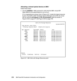 276 IBM PowerVM Virtualization Introduction and Configuration
Allocating a shared optical device on IBM i
Follow these steps:
1. Use the WRKHDWRSC *STG command to verify that the IBM i virtual IOP
(type 290A) for the optical device is operational.
If it is inoperational as shown here in Figure 3-31, locate the logical resource
for the virtual IOP in SST Hardware Service Manager and re-IPL the virtual
IOP by using the I/O debug and IPL I/O processor option as shown in
Figure 3-32 on page 277 and Figure 3-33 on page 278.
Figure 3-31 IBM i Work with Storage Resources panel
Work with Storage Resources
System:E101F170
Type options, press Enter.
7=Display resource detail 9=Work with resource
Opt Resource Type-model Status Text
CMB01 290A-001 Operational Storage Controller
DC01 290A-001 Operational Storage Controller
CMB02 290A-001 Operational Storage Controller
DC02 290A-001 Operational Storage Controller
CMB03 290A-001 Inoperative Storage Controller
DC03 290A-001 Inoperative Storage Controller
CMB05 268C-001 Operational Storage Controller
DC05 6B02-001 Operational Storage Controller
Bottom
F3=Exit F5=Refresh F6=Print F12=Cancel
 