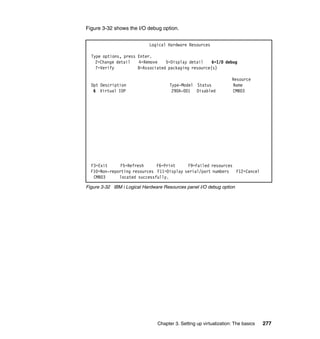 Chapter 3. Setting up virtualization: The basics 277
Figure 3-32 shows the I/O debug option.
Figure 3-32 IBM i Logical Hardware Resources panel I/O debug option
Logical Hardware Resources
Type options, press Enter.
2=Change detail 4=Remove 5=Display detail 6=I/O debug
7=Verify 8=Associated packaging resource(s)
Resource
Opt Description Type-Model Status Name
6 Virtual IOP 290A-001 Disabled CMB03
F3=Exit F5=Refresh F6=Print F9=Failed resources
F10=Non-reporting resources F11=Display serial/part numbers F12=Cancel
CMB03 located successfully.
 