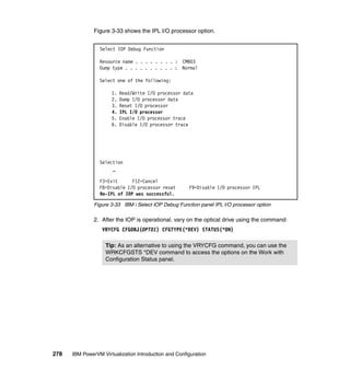 278 IBM PowerVM Virtualization Introduction and Configuration
Figure 3-33 shows the IPL I/O processor option.
Figure 3-33 IBM i Select IOP Debug Function panel IPL I/O processor option
2. After the IOP is operational, vary on the optical drive using the command:
VRYCFG CFGOBJ(OPT01) CFGTYPE(*DEV) STATUS(*ON)
Select IOP Debug Function
Resource name . . . . . . . . : CMB03
Dump type . . . . . . . . . . : Normal
Select one of the following:
1. Read/Write I/O processor data
2. Dump I/O processor data
3. Reset I/O processor
4. IPL I/O processor
5. Enable I/O processor trace
6. Disable I/O processor trace
Selection
_
F3=Exit F12=Cancel
F8=Disable I/O processor reset F9=Disable I/O processor IPL
Re-IPL of IOP was successful.
Tip: As an alternative to using the VRYCFG command, you can use the
WRKCFGSTS *DEV command to access the options on the Work with
Configuration Status panel.
 