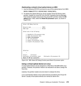 Chapter 3. Setting up virtualization: The basics 279
Deallocating a shared virtual optical device on IBM i
1. Use the following VRYCFG command to vary off the optical device from IBM i:
VRYCFG CFGOBJ(OPT01) CFGTYPE(*DEV) STATUS(*OFF)s
2. To release the optical device for use by another Virtual I/O Server client
partition, disable its virtual IOP from the SST Hardware Service Manager.
First locate the logical resource for the virtual IOP, and then select the I/O
debug option. Next, select the Reset I/O processor option, as shown in
Figure 3-34.
Figure 3-34 IBM i Select IOP Debug Function panel Reset I/O processor option
Using a virtual optical device on Linux
A virtual optical device can be assigned to a Red Hat or Novell® SuSE Linux
partition. However, the partition needs to be rebooted to be able to assign the
free drive.
Likewise, the partition needs to be shut down to release the drive.
Linux automatically detects virtual optical devices provided by the Virtual I/O
Server. Usually virtual optical devices are named as /dev/sr<ID>.
Select IOP Debug Function
Resource name . . . . . . . . : CMB03
Dump type . . . . . . . . . . : Normal
Select one of the following:
1. Read/Write I/O processor data
2. Dump I/O processor data
3. Reset I/O processor
4. IPL I/O processor
5. Enable I/O processor trace
6. Disable I/O processor trace
Selection
_
F3=Exit F12=Cancel
F8=Disable I/O processor reset F9=Disable I/O processor IPL
Reset of IOP was successful.
 