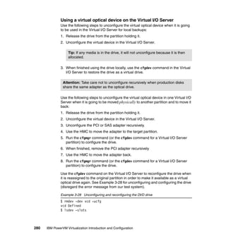 280 IBM PowerVM Virtualization Introduction and Configuration
Using a virtual optical device on the Virtual I/O Server
Use the following steps to unconfigure the virtual optical device when it is going
to be used in the Virtual I/O Server for local backups:
1. Release the drive from the partition holding it.
2. Unconfigure the virtual device in the Virtual I/O Server.
3. When finished using the drive locally, use the cfgdev command in the Virtual
I/O Server to restore the drive as a virtual drive.
Use the following steps to unconfigure the virtual optical device in one Virtual I/O
Server when it is going to be moved physically to another partition and to move it
back:
1. Release the drive from the partition holding it.
2. Unconfigure the virtual device in the Virtual I/O Server.
3. Unconfigure the PCI or SAS adapter recursively.
4. Use the HMC to move the adapter to the target partition.
5. Run the cfgmgr command (or the cfgdev command for a Virtual I/O Server
partition) to configure the drive.
6. When finished, remove the PCI adapter recursively
7. Use the HMC to move the adapter back.
8. Run the cfgmgr command (or the cfgdev command for a Virtual I/O Server
partition) to configure the drive.
Use the cfgdev command on the Virtual I/O Server to reconfigure the drive when
it is reassigned to the original partition in order to make it available as a virtual
optical drive again. See Example 3-28 for unconfiguring and configuring the drive
(disregard the error message from our test system).
Example 3-28 Unconfiguring and reconfiguring the DVD drive
$ rmdev -dev vcd -ucfg
vcd Defined
$ lsdev -slots
Tip: If any media is in the drive, it will not unconfigure because it is then
allocated.
Attention: Take care not to unconfigure recursively when production disks
share the same adapter as the optical drive.
 