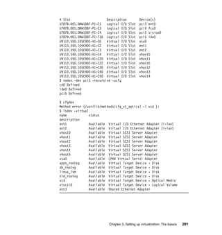 Chapter 3. Setting up virtualization: The basics 281
# Slot Description Device(s)
U787B.001.DNW108F-P1-C1 Logical I/O Slot pci3 ent0
U787B.001.DNW108F-P1-C3 Logical I/O Slot pci4 fcs0
U787B.001.DNW108F-P1-C4 Logical I/O Slot pci2 sisioa0
U787B.001.DNW108F-P1-T16 Logical I/O Slot pci5 ide0
U9113.550.105E9DE-V1-C0 Virtual I/O Slot vsa0
U9113.550.105E9DE-V1-C2 Virtual I/O Slot ent1
U9113.550.105E9DE-V1-C3 Virtual I/O Slot ent2
U9113.550.105E9DE-V1-C4 Virtual I/O Slot vhost0
U9113.550.105E9DE-V1-C20 Virtual I/O Slot vhost1
U9113.550.105E9DE-V1-C22 Virtual I/O Slot vhost6
U9113.550.105E9DE-V1-C30 Virtual I/O Slot vhost2
U9113.550.105E9DE-V1-C40 Virtual I/O Slot vhost3
U9113.550.105E9DE-V1-C50 Virtual I/O Slot vhost4
$ rmdev -dev pci5 -recursive -ucfg
cd0 Defined
ide0 Defined
pci5 Defined
$ cfgdev
Method error (/usr/lib/methods/cfg_vt_optical -l vcd ):
$ lsdev -virtual
name status
description
ent1 Available Virtual I/O Ethernet Adapter (l-lan)
ent2 Available Virtual I/O Ethernet Adapter (l-lan)
vhost0 Available Virtual SCSI Server Adapter
vhost1 Available Virtual SCSI Server Adapter
vhost2 Available Virtual SCSI Server Adapter
vhost3 Available Virtual SCSI Server Adapter
vhost4 Available Virtual SCSI Server Adapter
vhost6 Available Virtual SCSI Server Adapter
vsa0 Available LPAR Virtual Serial Adapter
apps_rootvg Available Virtual Target Device - Disk
db_rootvg Available Virtual Target Device - Disk
linux_lvm Available Virtual Target Device - Disk
nim_rootvg Available Virtual Target Device - Disk
vcd Available Virtual Target Device - Optical Media
vtscsi0 Available Virtual Target Device - Logical Volume
ent3 Available Shared Ethernet Adapter
 