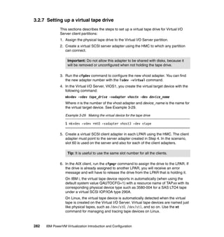 282 IBM PowerVM Virtualization Introduction and Configuration
3.2.7 Setting up a virtual tape drive
This sections describes the steps to set up a virtual tape drive for Virtual I/O
Server client partitions:
1. Assign the physical tape drive to the Virtual I/O Server partition.
2. Create a virtual SCSI server adapter using the HMC to which any partition
can connect.
3. Run the cfgdev command to configure the new vhost adapter. You can find
the new adapter number with the lsdev -virtual command.
4. In the Virtual I/O Server, VIOS1, you create the virtual target device with the
following command:
mkvdev -vdev tape_drive -vadapter vhostn -dev device_name
Where n is the number of the vhost adapter and device_name is the name for
the virtual target device. See Example 3-29.
Example 3-29 Making the virtual device for the tape drive
$ mkvdev -vdev rmt0 -vadapter vhost3 -dev vtape
5. Create a virtual SCSI client adapter in each LPAR using the HMC. The client
adapter must point to the server adapter created in Step 4. In the scenario,
slot 60 is used on the server and also for each of the client adapters.
6. In the AIX client, run the cfgmgr command to assign the drive to the LPAR. If
the drive is already assigned to another LPAR, you will receive an error
message and will have to release the drive from the LPAR that is holding it.
On IBM i, the virtual tape device reports in automatically (when using the
default system value QAUTOCFG=1) with a resource name of TAPxx with its
corresponding physical device type such as 3580-004 for a SAS LTO4 tape
under a virtual SCSI IOP/IOA type 290A.
On Linux, the virtual tape device is automatically detected when the virtual
tape is created on the Virtual I/O Server. Virtual tape devices are named just
like physical tapes, such as /dev/st0, /dev/st1, and so on. Use the mt
command for managing and tracing tape devices on Linux.
Important: Do not allow this adapter to be shared with disks, because it
will be removed or unconfigured when not holding the tape drive.
Tip: It is useful to use the same slot number for all the clients.
 