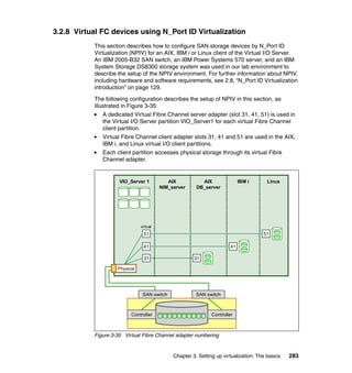 Chapter 3. Setting up virtualization: The basics 283
3.2.8 Virtual FC devices using N_Port ID Virtualization
This section describes how to configure SAN storage devices by N_Port ID
Virtualization (NPIV) for an AIX, IBM i or Linux client of the Virtual I/O Server.
An IBM 2005-B32 SAN switch, an IBM Power Systems 570 server, and an IBM
System Storage DS8300 storage system was used in our lab environment to
describe the setup of the NPIV environment. For further information about NPIV,
including hardware and software requirements, see 2.8, “N_Port ID Virtualization
introduction” on page 129.
The following configuration describes the setup of NPIV in this section, as
illustrated in Figure 3-35:
A dedicated Virtual Fibre Channel server adapter (slot 31, 41, 51) is used in
the Virtual I/O Server partition VIO_Server1 for each virtual Fibre Channel
client partition.
Virtual Fibre Channel client adapter slots 31, 41 and 51 are used in the AIX,
IBM i, and Linux virtual I/O client partitions.
Each client partition accesses physical storage through its virtual Fibre
Channel adapter.
Figure 3-35 Virtual Fibre Channel adapter numbering
AIX
NIM_server
AIX
DB_server
VIO_Server 1 IBM i Linux
41
3131
51
41
51
virtual
Controller Controller
SAN switchSAN switch
Physical
 
