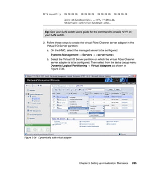 Chapter 3. Setting up virtualization: The basics 285
NPIV capability ON ON ON ON ON ON ON ON ON ON ON ON ON ON ON ON
where AN:AutoNegotiate, ..:OFF, ??:INVALID,
SN:Software controlled AutoNegotiation.
2. Follow these steps to create the virtual Fibre Channel server adapter in the
Virtual I/O Server partition:
a. On the HMC, select the managed server to be configured:
Systems Management  Servers  <servername>
b. Select the Virtual I/O Server partition on which the virtual Fibre Channel
server adapter is to be configured. Then select from the tasks popup menu
Dynamic Logical Partitioning  Virtual Adapters as shown in
Figure 3-36.
Figure 3-36 Dynamically add virtual adapter
Tip: See your SAN switch users guide for the command to enable NPIV on
your SAN switch.
 