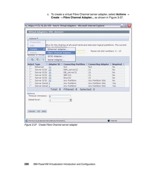 286 IBM PowerVM Virtualization Introduction and Configuration
c. To create a virtual Fibre Channel server adapter, select Actions 
Create  Fibre Channel Adapter... as shown in Figure 3-37.
Figure 3-37 Create Fibre Channel server adapter
 