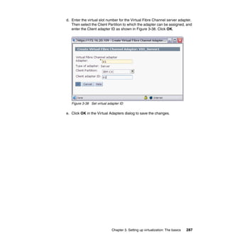 Chapter 3. Setting up virtualization: The basics 287
d. Enter the virtual slot number for the Virtual Fibre Channel server adapter.
Then select the Client Partition to which the adapter can be assigned, and
enter the Client adapter ID as shown in Figure 3-38. Click OK.
Figure 3-38 Set virtual adapter ID
e. Click OK in the Virtual Adapters dialog to save the changes.
 