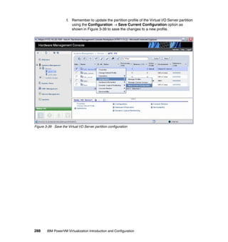 288 IBM PowerVM Virtualization Introduction and Configuration
f. Remember to update the partition profile of the Virtual I/O Server partition
using the Configuration  Save Current Configuration option as
shown in Figure 3-39 to save the changes to a new profile.
Figure 3-39 Save the Virtual I/O Server partition configuration
 