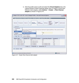 290 IBM PowerVM Virtualization Introduction and Configuration
b. Click the profile name to edit and select the Virtual Adapters tab in the
Logical Partition Profile Properties dialog, then to create a virtual Fibre
Channel client adapter, select Actions  Create  Fibre Channel
Adapter as shown in Figure 3-41.
Figure 3-41 Create Fibre Channel client adapter
 