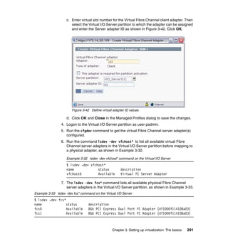 Chapter 3. Setting up virtualization: The basics 291
c. Enter virtual slot number for the Virtual Fibre Channel client adapter. Then
select the Virtual I/O Server partition to which the adapter can be assigned
and enter the Server adapter ID as shown in Figure 3-42. Click OK.
Figure 3-42 Define virtual adapter ID values
d. Click OK and Close in the Managed Profiles dialog to save the changes.
4. Logon to the Virtual I/O Server partition as user padmin.
5. Run the cfgdev command to get the virtual Fibre Channel server adapter(s)
configured.
6. Run the command lsdev -dev vfchost* to list all available virtual Fibre
Channel server adapters in the Virtual I/O Server partition before mapping to
a physical adapter, as shown in Example 3-32.
Example 3-32 lsdev -dev vfchost* command on the Virtual I/O Server
$ lsdev -dev vfchost*
name status description
vfchost0 Available Virtual FC Server Adapter
7. The lsdev -dev fcs* command lists all available physical Fibre Channel
server adapters in the Virtual I/O Server partition, as shown in Example 3-33.
Example 3-33 lsdev -dev fcs* command on the Virtual I/O Server
$ lsdev -dev fcs*
name status description
fcs0 Available 8Gb PCI Express Dual Port FC Adapter (df1000f114108a03)
fcs1 Available 8Gb PCI Express Dual Port FC Adapter (df1000f114108a03)
 