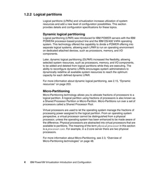 4 IBM PowerVM Virtualization Introduction and Configuration
1.2.2 Logical partitions
Logical partitions (LPARs) and virtualization increase utilization of system
resources and add a new level of configuration possibilities. This section
provides details and configuration specifications for these topics.
Dynamic logical partitioning
Logical partitioning (LPAR) was introduced for IBM POWER servers with the IBM
POWER4 processor-based product line and the IBM OS/400 V4R4 operating
system. This technology offered the capability to divide a POWER offering into
separate logical systems, allowing each LPAR to run an operating environment
on dedicated attached devices, such as processors, memory, and I/O
components.
Later, dynamic logical partitioning (DLPAR) increased the flexibility, allowing
selected system resources, such as processors, memory, and I/O components,
to be added and deleted from logical partitions while they are executing. The
ability to reconfigure dynamic LPARs encourages system administrators to
dynamically redefine all available system resources to reach the optimum
capacity for each defined dynamic LPAR.
For more information about dynamic logical partitioning, see 2.15, “Dynamic
resources” on page 203.
Micro-Partitioning
Micro-Partitioning technology allows you to allocate fractions of processors to a
logical partition. A logical partition using fractions of processors is also known as
a Shared Processor Partition or Micro-Partition. Micro-Partitions run over a set of
processors called a Shared Processor Pool.
Virtual processors are used to let the operating system manage the fractions of
processing power assigned to the logical partition. From an operating system
perspective, a virtual processor cannot be distinguished from a physical
processor, unless the operating system has been enhanced to be made aware of
the difference. Physical processors are abstracted into virtual processors that are
available to partitions. The meaning of the term physical processor in this section
is a processor core. For example, in a 2-core server there are two physical
processors.
For more information about Micro-Partitioning, see 2.3, “Overview of
Micro-Partitioning technologies” on page 48.
 