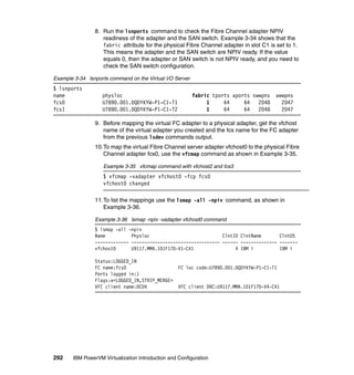 292 IBM PowerVM Virtualization Introduction and Configuration
8. Run the lsnports command to check the Fibre Channel adapter NPIV
readiness of the adapter and the SAN switch. Example 3-34 shows that the
fabric attribute for the physical Fibre Channel adapter in slot C1 is set to 1.
This means the adapter and the SAN switch are NPIV ready. If the value
equals 0, then the adapter or SAN switch is not NPIV ready, and you need to
check the SAN switch configuration.
Example 3-34 lsnports command on the Virtual I/O Server
$ lsnports
name physloc fabric tports aports swwpns awwpns
fcs0 U789D.001.DQDYKYW-P1-C1-T1 1 64 64 2048 2047
fcs1 U789D.001.DQDYKYW-P1-C1-T2 1 64 64 2048 2047
9. Before mapping the virtual FC adapter to a physical adapter, get the vfchost
name of the virtual adapter you created and the fcs name for the FC adapter
from the previous lsdev commands output.
10.To map the virtual Fibre Channel server adapter vfchost0 to the physical Fibre
Channel adapter fcs0, use the vfcmap command as shown in Example 3-35.
Example 3-35 vfcmap command with vfchost2 and fcs3
$ vfcmap -vadapter vfchost0 -fcp fcs0
vfchost0 changed
11.To list the mappings use the lsmap -all -npiv command, as shown in
Example 3-36.
Example 3-36 lsmap -npiv -vadapter vfchost0 command
$ lsmap -all -npiv
Name Physloc ClntID ClntName ClntOS
------------- ---------------------------------- ------ -------------- -------
vfchost0 U9117.MMA.101F170-V1-C41 4 IBM i IBM i
Status:LOGGED_IN
FC name:fcs0 FC loc code:U789D.001.DQDYKYW-P1-C1-T1
Ports logged in:1
Flags:a<LOGGED_IN,STRIP_MERGE>
VFC client name:DC04 VFC client DRC:U9117.MMA.101F170-V4-C41
 