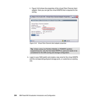 294 IBM PowerVM Virtualization Introduction and Configuration
ii. Figure 3-44 shows the properties of the virtual Fibre Channel client
adapter. Here you can get the virtual WWPN that is required for the
zoning.
Figure 3-44 Virtual Fibre Channel client adapter properties
b. Logon to your SAN switch and create a new zone for the virtual WWPN
and the corresponding physical storage ports, or customize an existing
one.
Tip: Unless using Live Partition Mobility or POWER7 partition
suspend/resume, only the first listed WWPN is used and needs to be
considered for the SAN zoning and storage configuration.
 