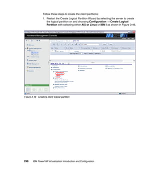 298 IBM PowerVM Virtualization Introduction and Configuration
Follow these steps to create the client partitions:
1. Restart the Create Logical Partition Wizard by selecting the server to create
the logical partition on and choosing Configuration  Create Logical
Partition with selecting either AIX or Linux or IBM i as shown in Figure 3-46.
Figure 3-46 Creating client logical partition
 