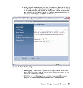 Chapter 3. Setting up virtualization: The basics 299
2. Enter the name of the partition as shown in Figure 3-47. Note that Partition ID
is 2. This ID was specified as the connecting client partition when the virtual
SCSI server adapters were created on the Virtual I/O Server partition. After
you have defined the Partition name, the HMC will update the definitions of
the server SCSI adapters to add that Partition name.
Figure 3-47 Create Partition dialog
3. Repeat steps 3 to 6 of 3.2.1, “Creating the Virtual I/O Server partition” on
page 226 with choosing appropriate memory and processor values for your
Virtual I/O Server client partition.
4. Click Next on the I/O dialog without selecting any physical I/O resources
because we are not using physical adapters in our client partitions.
 