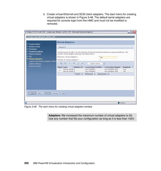 300 IBM PowerVM Virtualization Introduction and Configuration
5. Create virtual Ethernet and SCSI client adapters. The start menu for creating
virtual adapters is shown in Figure 3-48. The default serial adapters are
required for console login from the HMC and must not be modified or
removed.
Figure 3-48 The start menu for creating virtual adapters window
Adapters: We increased the maximum number of virtual adapters to 50.
Use any number that fits your configuration as long as it is less than 1024.
 