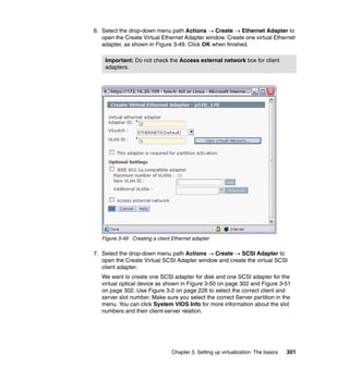 Chapter 3. Setting up virtualization: The basics 301
6. Select the drop-down menu path Actions  Create  Ethernet Adapter to
open the Create Virtual Ethernet Adapter window. Create one virtual Ethernet
adapter, as shown in Figure 3-49. Click OK when finished.
Figure 3-49 Creating a client Ethernet adapter
7. Select the drop-down menu path Actions  Create  SCSI Adapter to
open the Create Virtual SCSI Adapter window and create the virtual SCSI
client adapter.
We want to create one SCSI adapter for disk and one SCSI adapter for the
virtual optical device as shown in Figure 3-50 on page 302 and Figure 3-51
on page 302. Use Figure 3-2 on page 226 to select the correct client and
server slot number. Make sure you select the correct Server partition in the
menu. You can click System VIOS Info for more information about the slot
numbers and their client-server relation.
Important: Do not check the Access external network box for client
adapters.
 