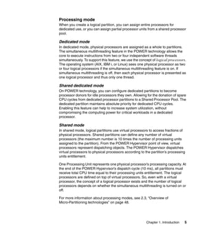 Chapter 1. Introduction 5
Processing mode
When you create a logical partition, you can assign entire processors for
dedicated use, or you can assign partial processor units from a shared processor
pool.
Dedicated mode
In dedicated mode, physical processors are assigned as a whole to partitions.
The simultaneous multithreading feature in the POWER technology allows the
core to execute instructions from two or four independent software threads
simultaneously. To support this feature, we use the concept of logical processors.
The operating system (AIX, IBM i, or Linux) sees one physical processor as two
or four logical processors if the simultaneous multithreading feature is on. If
simultaneous multithreading is off, then each physical processor is presented as
one logical processor and thus only one thread.
Shared dedicated mode
On POWER technology, you can configure dedicated partitions to become
processor donors for idle processors they own. Allowing for the donation of spare
CPU cycles from dedicated processor partitions to a Shared Processor Pool. The
dedicated partition maintains absolute priority for dedicated CPU cycles.
Enabling this feature can help to increase system utilization, without
compromising the computing power for critical workloads in a dedicated
processor.
Shared mode
In shared mode, logical partitions use virtual processors to access fractions of
physical processors. Shared partitions can define any number of virtual
processors (the maximum number is 10 times the number of processing units
assigned to the partition). From the POWER Hypervisor point of view, virtual
processors represent dispatching objects. The POWER Hypervisor dispatches
virtual processors to physical processors according to the partition’s processing
units entitlement.
One Processing Unit represents one physical processor’s processing capacity. At
the end of the POWER Hypervisor’s dispatch cycle (10 ms), all partitions must
receive total CPU time equal to their processing units entitlement. The logical
processors are defined on top of virtual processors. So, even with a virtual
processor, the concept of a logical processor exists and the number of logical
processors depends on whether the simultaneous multithreading is turned on or
off.
For more information about processing modes, see 2.3, “Overview of
Micro-Partitioning technologies” on page 48.
 